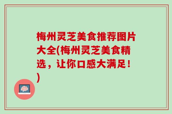 梅州灵芝美食推荐图片大全(梅州灵芝美食精选,让你口感大满足!) 梅州灵芝美食推荐图片大全(梅州灵芝美食精选,让你口感大满足!)