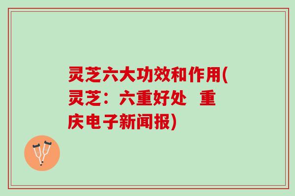 灵芝六大功效和作用(灵芝:六重好处 重庆电子新闻报) 灵芝六大功效和作用(灵芝:六重好处 重庆电子新闻报)