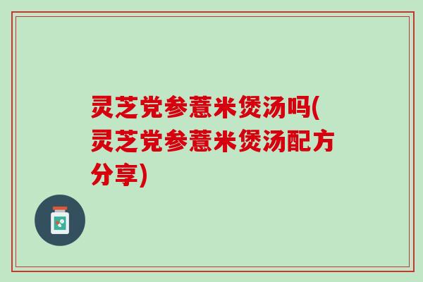 灵芝党参薏米煲汤吗(灵芝党参薏米煲汤配方分享)