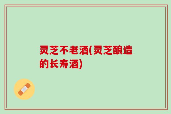 灵芝不老酒(灵芝酿造的长寿酒)