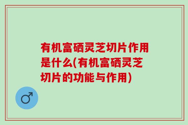 有机富硒灵芝切片作用是什么(有机富硒灵芝切片的功能与作用)