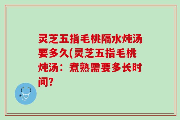 灵芝五指毛桃隔水炖汤要多久(灵芝五指毛桃炖汤：煮熟需要多长时间？