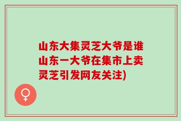 山东大集灵芝大爷是谁山东一大爷在集市上卖灵芝引发网友关注) 山东大集灵芝大爷是谁山东一大爷在集市上卖灵芝引发网友关注)