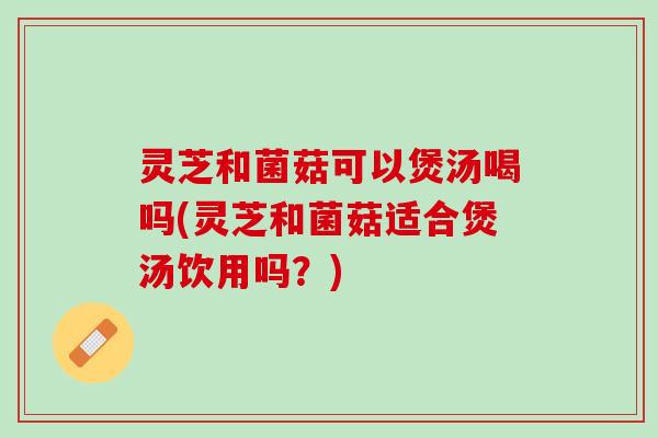 灵芝和菌菇可以煲汤喝吗(灵芝和菌菇适合煲汤饮用吗？)