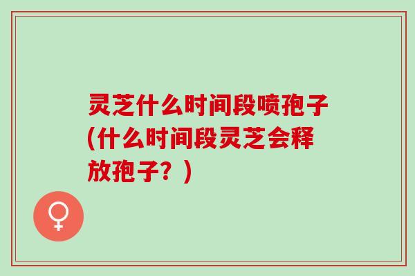 灵芝什么时间段喷孢子(什么时间段灵芝会释放孢子?) 灵芝什么时间段喷孢子(什么时间段灵芝会释放孢子?)