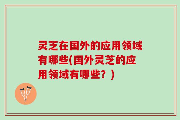 灵芝在国外的应用领域有哪些(国外灵芝的应用领域有哪些？)