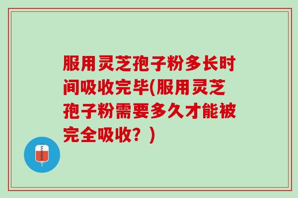 服用灵芝孢子粉多长时间吸收完毕(服用灵芝孢子粉需要多久才能被完全吸收？)
