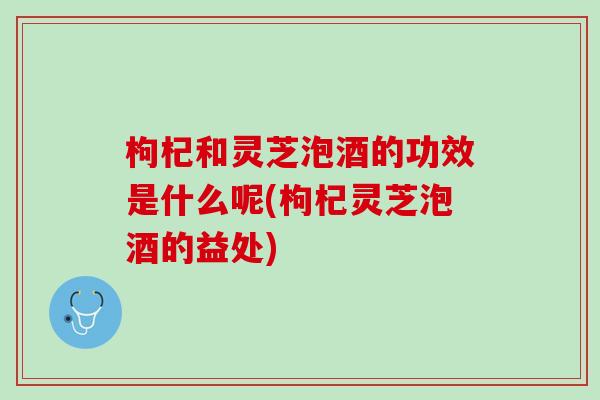 枸杞和灵芝泡酒的功效是什么呢(枸杞灵芝泡酒的益处)