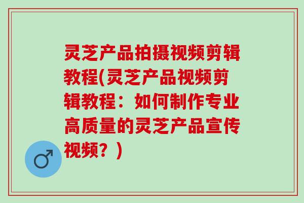 灵芝产品拍摄视频剪辑教程(灵芝产品视频剪辑教程:如何制作专业高质量的灵芝产品宣传视频?) 灵芝产品拍摄视频剪辑教程(灵芝产品视频剪辑教程:如何制作专业高质量的灵芝产品宣传视频?)