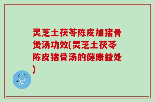 灵芝土茯苓陈皮加猪骨煲汤功效(灵芝土茯苓陈皮猪骨汤的健康益处)