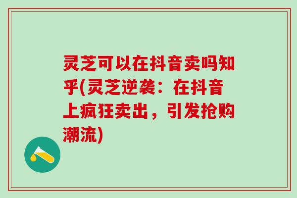 灵芝可以在抖音卖吗知乎(灵芝逆袭：在抖音上疯狂卖出，引发抢购潮流)