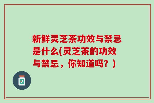 新鲜灵芝茶功效与禁忌是什么(灵芝茶的功效与禁忌，你知道吗？)