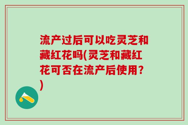 流产过后可以吃灵芝和藏红花吗(灵芝和藏红花可否在流产后使用？)