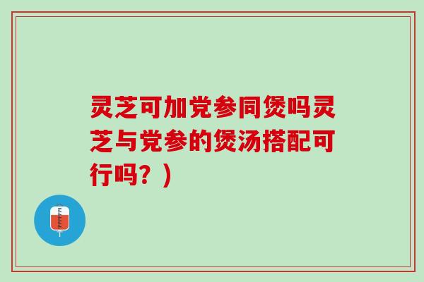 灵芝可加党参同煲吗灵芝与党参的煲汤搭配可行吗？)