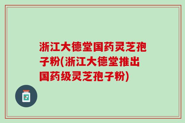 浙江大德堂国药灵芝孢子粉(浙江大德堂推出国药级灵芝孢子粉)