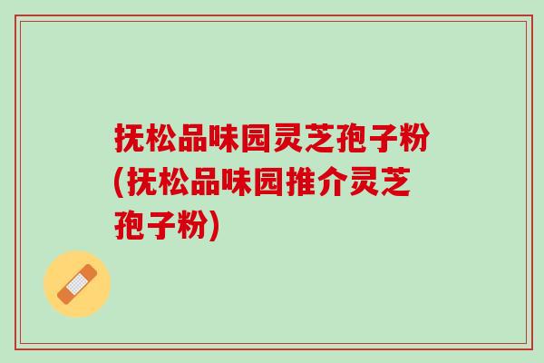 抚松品味园灵芝孢子粉(抚松品味园推介灵芝孢子粉) 抚松品味园灵芝孢子粉(抚松品味园推介灵芝孢子粉)