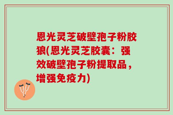 恩光灵芝破壁孢子粉胶狼(恩光灵芝胶囊：强效破壁孢子粉提取品，增强免疫力)