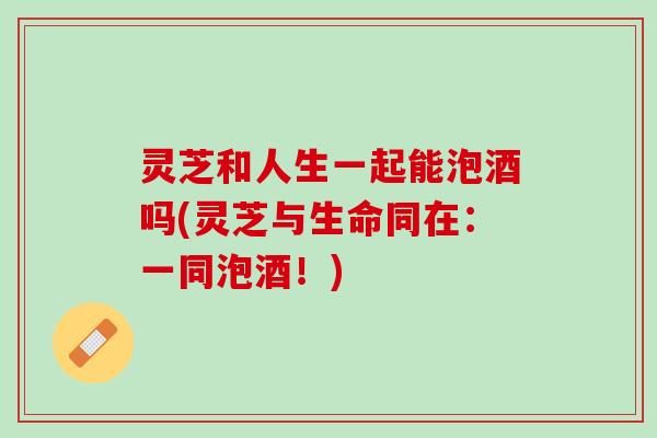 灵芝和人生一起能泡酒吗(灵芝与生命同在:一同泡酒!) 灵芝和人生一起能泡酒吗(灵芝与生命同在:一同泡酒!)