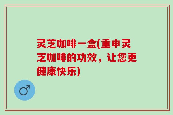 灵芝咖啡一盒(重申灵芝咖啡的功效，让您更健康快乐)