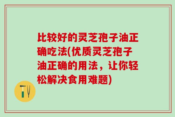 比较好的灵芝孢子油正确吃法(优质灵芝孢子油正确的用法，让你轻松解决食用难题)