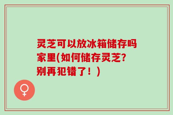 灵芝可以放冰箱储存吗家里(如何储存灵芝？别再犯错了！)