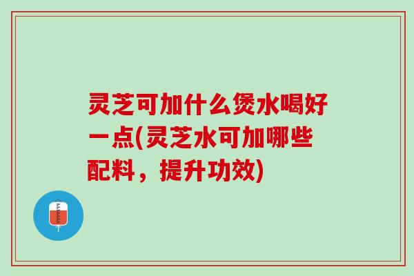 灵芝可加什么煲水喝好一点(灵芝水可加哪些配料，提升功效)