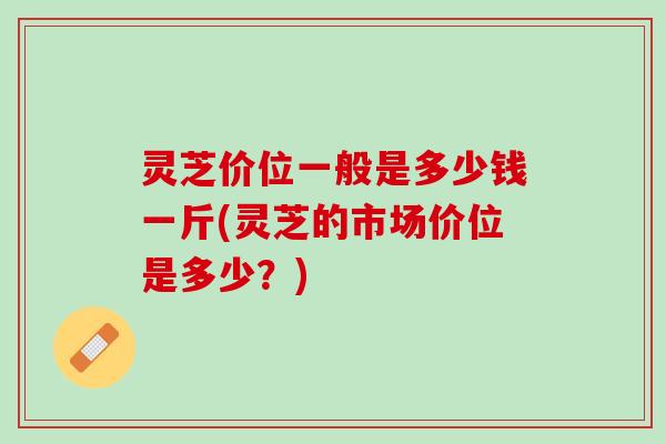 灵芝价位一般是多少钱一斤(灵芝的市场价位是多少？)