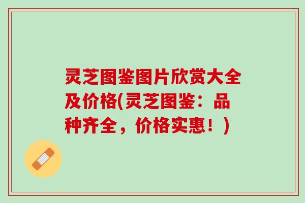 灵芝图鉴图片欣赏大全及价格(灵芝图鉴:品种齐全,价格实惠!) 灵芝图鉴图片欣赏大全及价格(灵芝图鉴:品种齐全,价格实惠!)