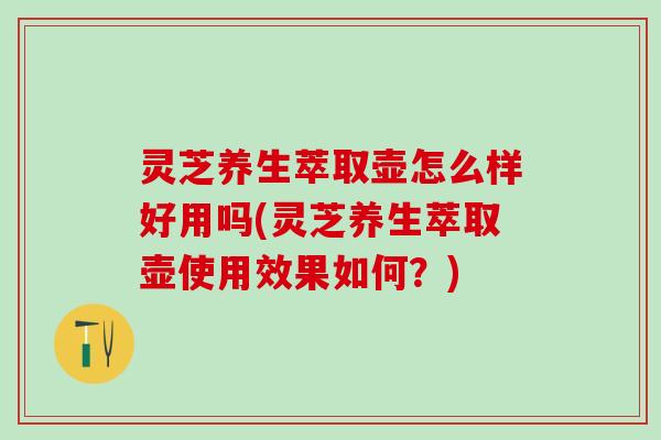 灵芝养生萃取壶怎么样好用吗(灵芝养生萃取壶使用效果如何?) 灵芝养生萃取壶怎么样好用吗(灵芝养生萃取壶使用效果如何?)