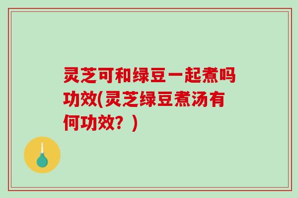 灵芝可和绿豆一起煮吗功效(灵芝绿豆煮汤有何功效？)