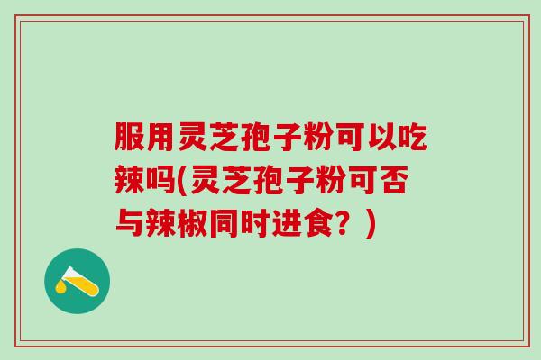 服用灵芝孢子粉可以吃辣吗(灵芝孢子粉可否与辣椒同时进食？)