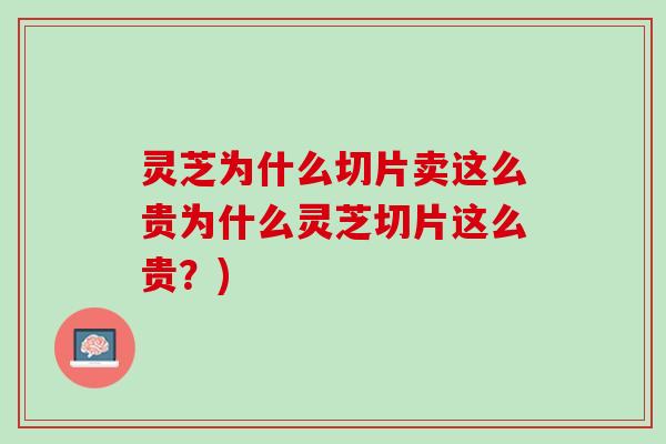 灵芝为什么切片卖这么贵为什么灵芝切片这么贵？)