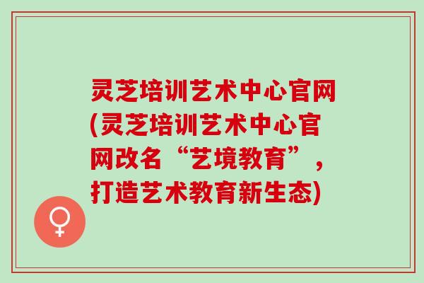灵芝培训艺术中心官网(灵芝培训艺术中心官网改名“艺境教育”，打造艺术教育新生态)