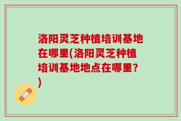 洛阳灵芝种植培训基地在哪里(洛阳灵芝种植培训基地地点在哪里?) 洛阳灵芝种植培训基地在哪里(洛阳灵芝种植培训基地地点在哪里?)