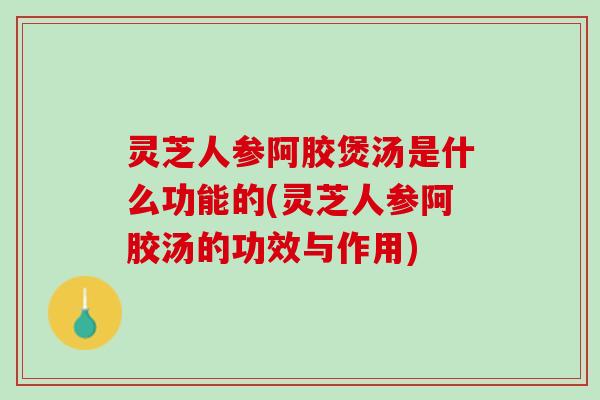 灵芝人参阿胶煲汤是什么功能的(灵芝人参阿胶汤的功效与作用)