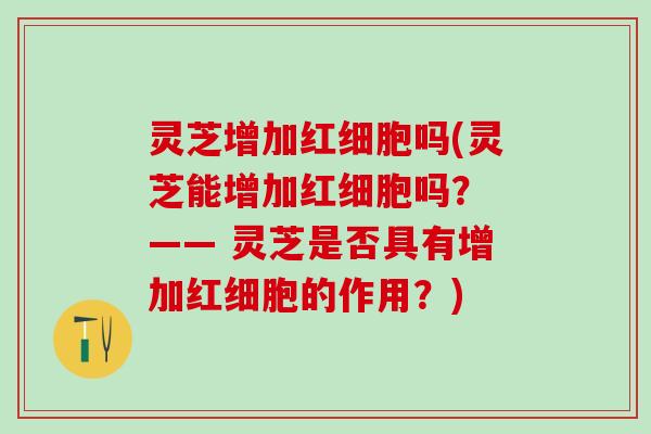 灵芝增加红细胞吗(灵芝能增加红细胞吗？ —— 灵芝是否具有增加红细胞的作用？)