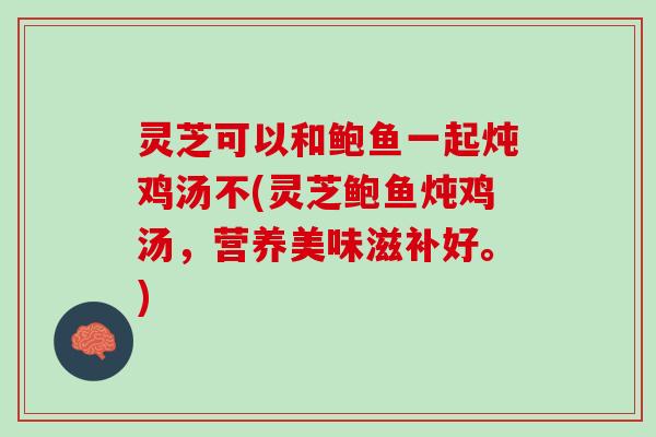 灵芝可以和鲍鱼一起炖鸡汤不(灵芝鲍鱼炖鸡汤，营养美味滋补好。)