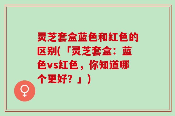 灵芝套盒蓝色和红色的区别(「灵芝套盒：蓝色vs红色，你知道哪个更好？」)