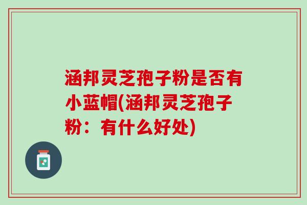 涵邦灵芝孢子粉是否有小蓝帽(涵邦灵芝孢子粉：有什么好处)