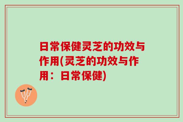 日常保健灵芝的功效与作用(灵芝的功效与作用:日常保健) 日常保健灵芝的功效与作用(灵芝的功效与作用:日常保健)