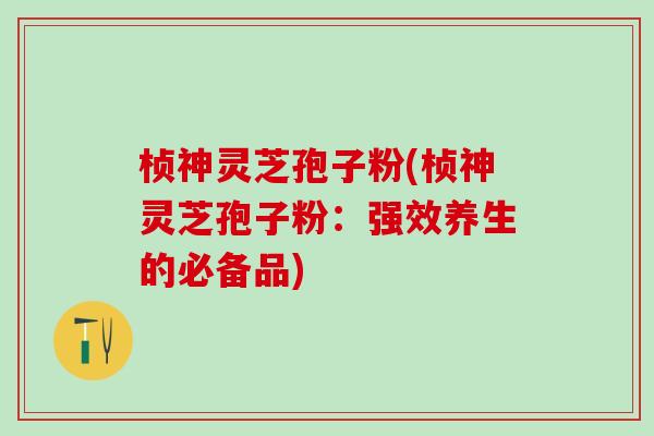桢神灵芝孢子粉(桢神灵芝孢子粉：强效养生的必备品)
