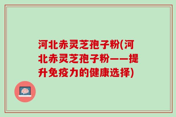 河北赤灵芝孢子粉(河北赤灵芝孢子粉——提升免疫力的健康选择)