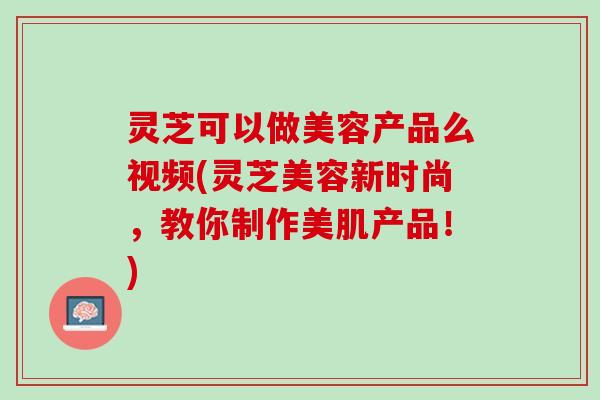 灵芝可以做美容产品么视频(灵芝美容新时尚，教你制作美肌产品！)