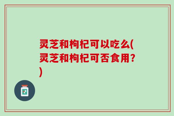 灵芝和枸杞可以吃么(灵芝和枸杞可否食用？)
