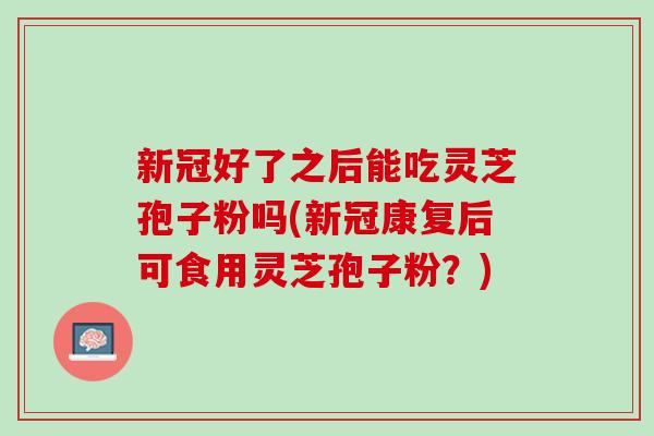 新冠好了之后能吃灵芝孢子粉吗(新冠康复后可食用灵芝孢子粉？)
