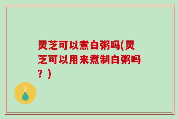 灵芝可以煮白粥吗(灵芝可以用来煮制白粥吗？)