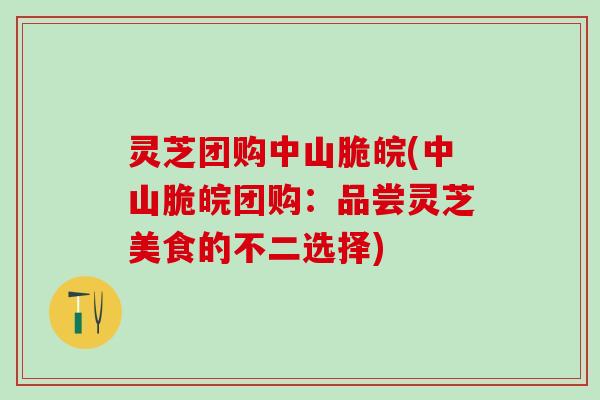 灵芝团购中山脆皖(中山脆皖团购：品尝灵芝美食的不二选择)
