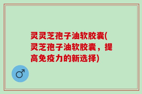 灵灵芝孢子油软胶囊(灵芝孢子油软胶囊，提高免疫力的新选择)