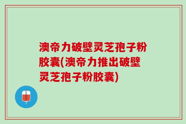 澳帝力破壁灵芝孢子粉胶囊(澳帝力推出破壁灵芝孢子粉胶囊)