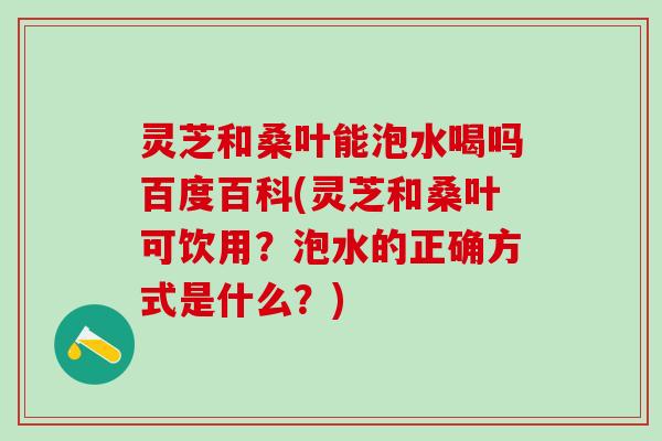 灵芝和桑叶能泡水喝吗百度百科(灵芝和桑叶可饮用？泡水的正确方式是什么？)